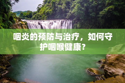 咽炎的预防与治疗，如何守护咽喉健康？