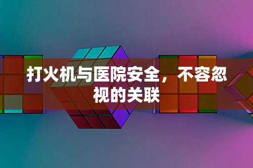 打火机与医院安全，不容忽视的关联