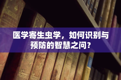 医学寄生虫学，如何识别与预防的智慧之问？