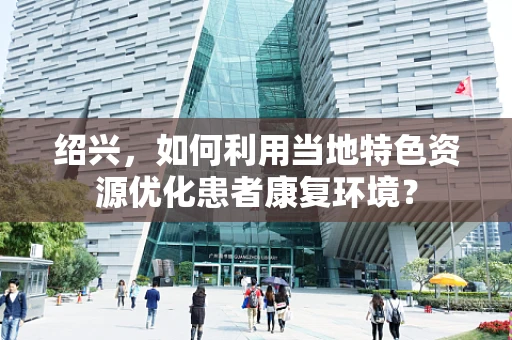 绍兴，如何利用当地特色资源优化患者康复环境？