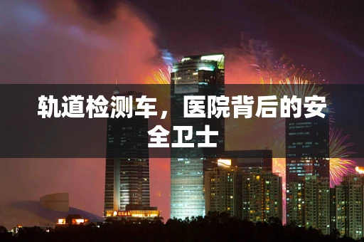 轨道检测车，医院背后的安全卫士