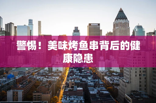 警惕！美味烤鱼串背后的健康隐患
