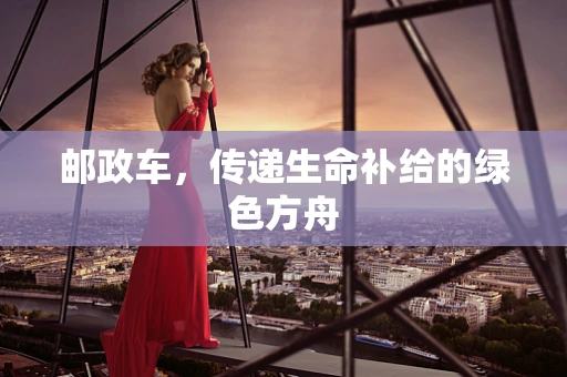 邮政车，传递生命补给的绿色方舟