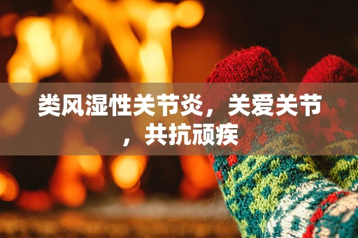 类风湿性关节炎，关爱关节，共抗顽疾
