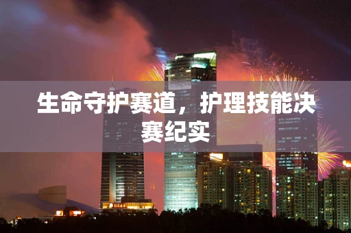 生命守护赛道，护理技能决赛纪实