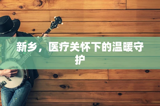 新乡，医疗关怀下的温暖守护