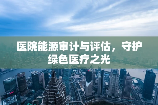 医院能源审计与评估，守护绿色医疗之光