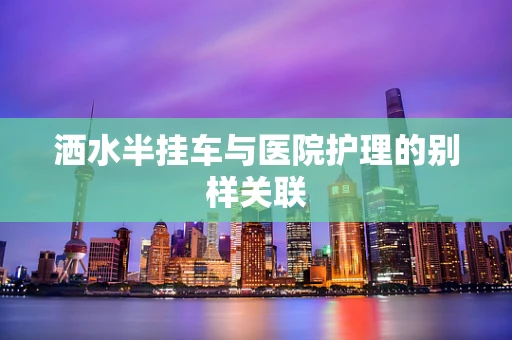 洒水半挂车与医院护理的别样关联