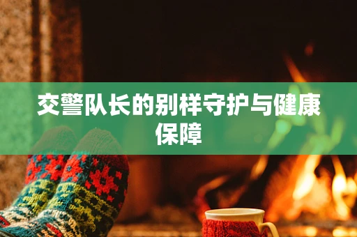 交警队长的别样守护与健康保障
