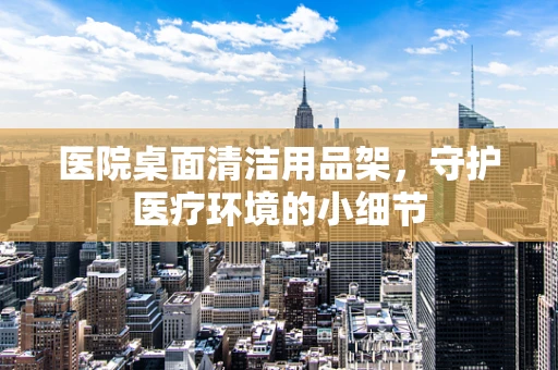 医院桌面清洁用品架，守护医疗环境的小细节