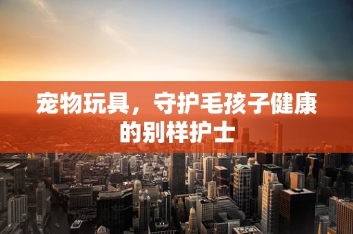 宠物玩具，守护毛孩子健康的别样护士