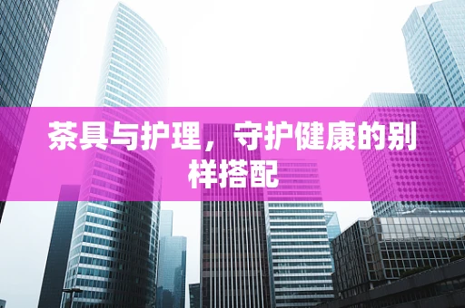 茶具与护理，守护健康的别样搭配
