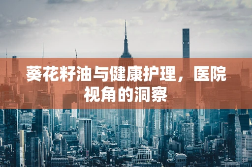 葵花籽油与健康护理，医院视角的洞察