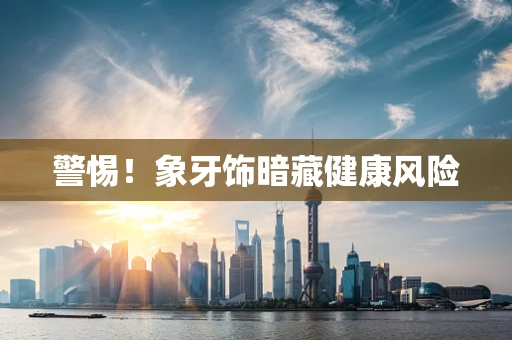 警惕！象牙饰暗藏健康风险