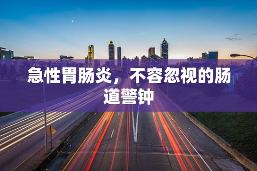 急性胃肠炎，不容忽视的肠道警钟