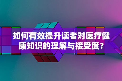 如何有效提升读者对医疗健康知识的理解与接受度？