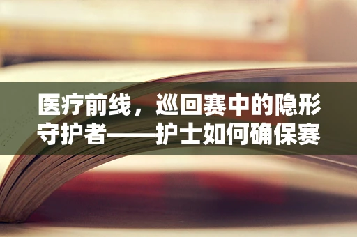 医疗前线，巡回赛中的隐形守护者——护士如何确保赛事安全？