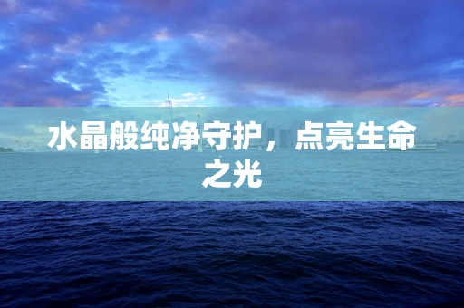水晶般纯净守护，点亮生命之光