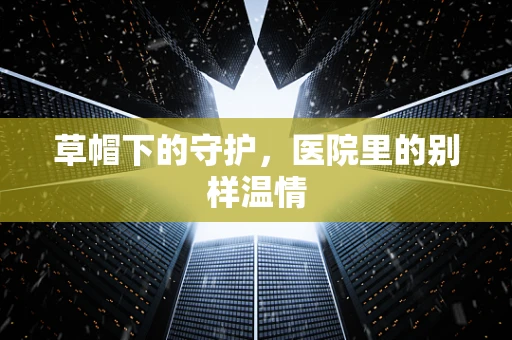 草帽下的守护，医院里的别样温情