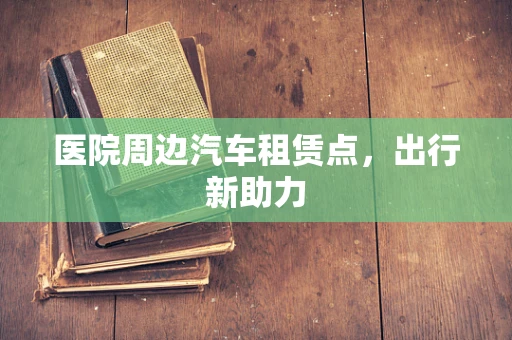 医院周边汽车租赁点，出行新助力