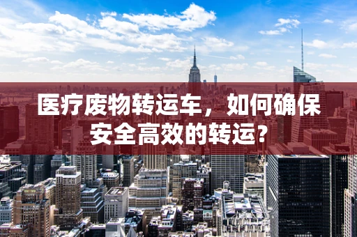 医疗废物转运车，如何确保安全高效的转运？
