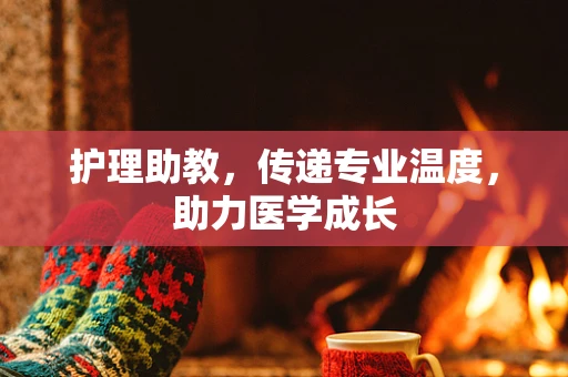 护理助教，传递专业温度，助力医学成长