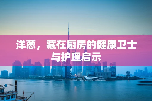 洋葱，藏在厨房的健康卫士与护理启示