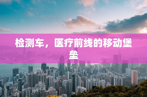 检测车，医疗前线的移动堡垒