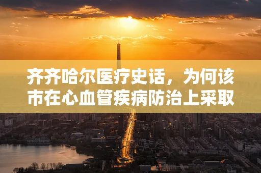 齐齐哈尔医疗史话，为何该市在心血管疾病防治上采取社区+家庭双轨策略？