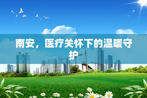 南安，医疗关怀下的温暖守护