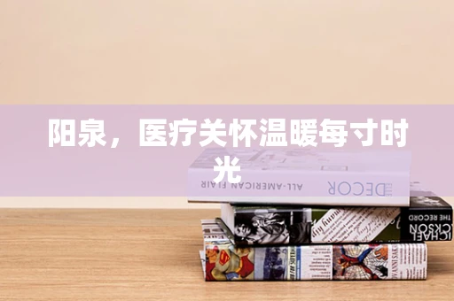 阳泉，医疗关怀温暖每寸时光