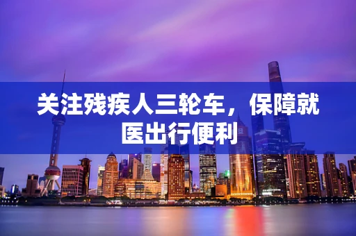 关注残疾人三轮车，保障就医出行便利