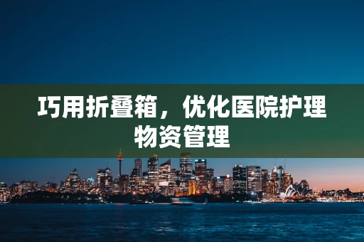 巧用折叠箱，优化医院护理物资管理