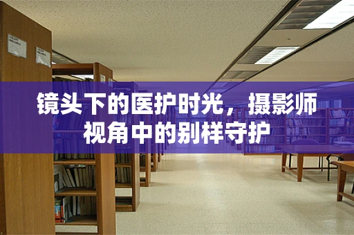 镜头下的医护时光，摄影师视角中的别样守护