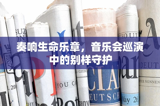 奏响生命乐章，音乐会巡演中的别样守护