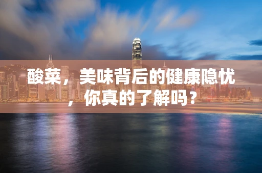酸菜，美味背后的健康隐忧，你真的了解吗？