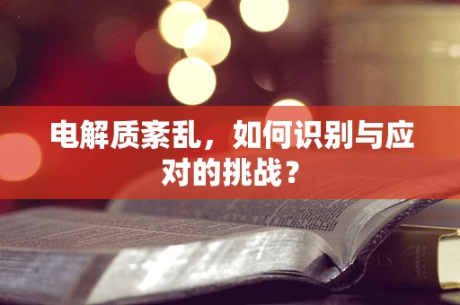 电解质紊乱，如何识别与应对的挑战？