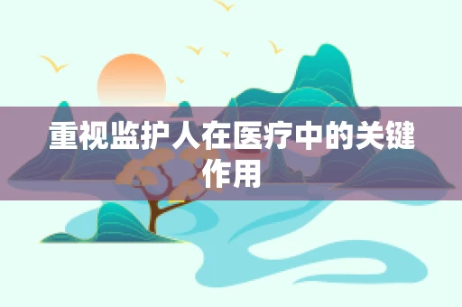 重视监护人在医疗中的关键作用