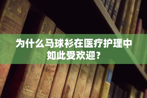 为什么马球衫在医疗护理中如此受欢迎？