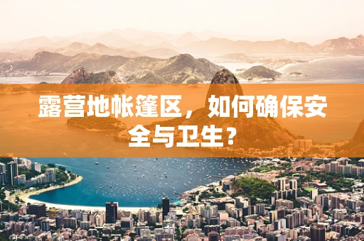 露营地帐篷区，如何确保安全与卫生？