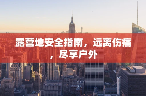 露营地安全指南，远离伤痛，尽享户外