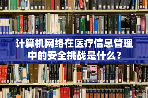 计算机网络在医疗信息管理中的安全挑战是什么？