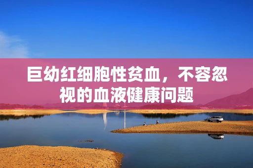 巨幼红细胞性贫血，不容忽视的血液健康问题