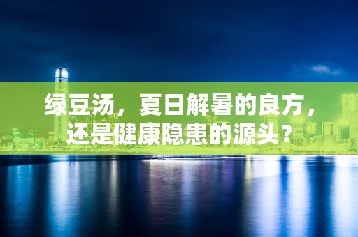 绿豆汤，夏日解暑的良方，还是健康隐患的源头？