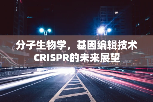 分子生物学，基因编辑技术CRISPR的未来展望